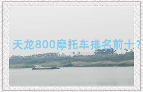 天龙800摩托车排名前十？天龙8000