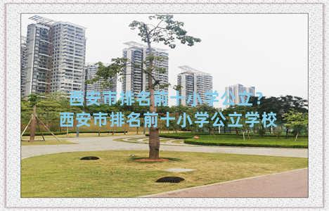 西安市排名前十小学公立？西安市排名前十小学公立学校